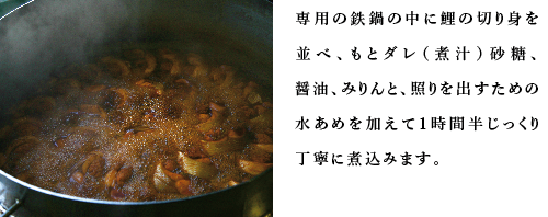 専用の鉄鍋の中に鯉の切り身を並べ、もとダレ（煮汁）砂糖、醤油、みりんと、照りを出すための水あめを加えて1時間半じっくり丁寧に煮込みます。